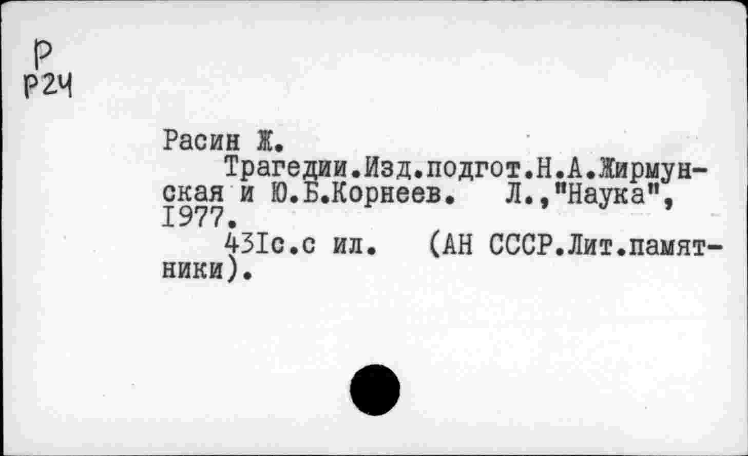 ﻿р
Р2М
Расин Ж.
Трагедии.Изд.подгот.Н.А.Жирмунская и Ю.Б.Корнеев. Л.,"Наука”,
451с.с ил. (АН СССР.Лит.памятники).